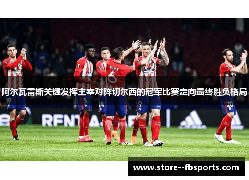 阿尔瓦雷斯关键发挥主宰对阵切尔西的冠军比赛走向最终胜负格局