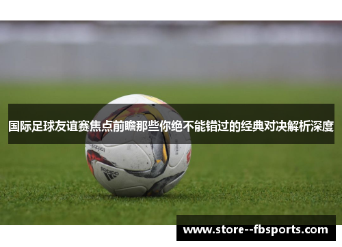 国际足球友谊赛焦点前瞻那些你绝不能错过的经典对决解析深度 国际足球友谊赛焦点前瞻那些你绝不能错过的经典对决解析深度